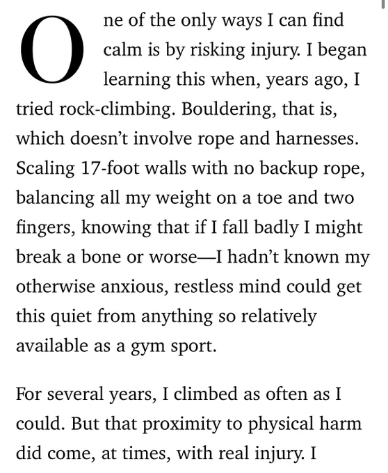 One of the only ways I can find calm is by risking injury. I began learning this when, years ago, I tried rock-climbing. Bouldering, that is, which doesn’t involve rope and harnesses. Scaling 17-foot walls with no backup rope, balancing all my weight on a toe and two fingers, knowing that if I fall badly I might break a bone or worse—I hadn’t known my otherwise anxious, restless mind could get this quiet from anything so relatively available as a gym sport.

For several years, I climbed as often as I could. But that proximity to physical harm did come, at times, with real injury. I