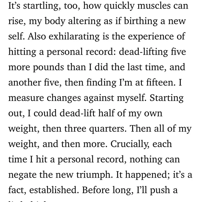 It’s startling, too, how quickly muscles can rise, my body altering as if birthing a new self. Also exhilarating is the experience of hitting a personal record: dead-lifting five more pounds than I did the last time, and another five, then finding I’m at fifteen. I measure changes against myself. Starting out, I could dead-lift half of my own weight, then three quarters. Then all of my weight, and then more. Crucially, each time I hit a personal record, nothing can negate the new triumph. It happened; it’s a fact, established. Before long, I’ll push a