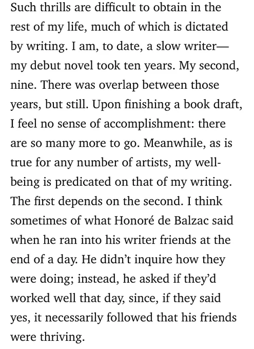 Such thrills are difficult to obtain in the rest of my life, much of which is dictated by writing. I am, to date, a slow writer—my debut novel took ten years. My second, nine. There was overlap between those years, but still. Upon finishing a book draft, I feel no sense of accomplishment: there are so many more to go. Meanwhile, as is true for any number of artists, my well-being is predicated on that of my writing. The first depends on the second. I think sometimes of what Honoré de Balzac said when he ran into his writer friends at the end of a day. He didn’t inquire how they were doing; instead, he asked if they’d worked well that day, since, if they said yes, it necessarily followed that his friends were thriving.