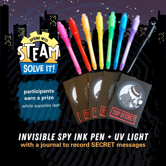 Graphic of a nighttime cityscape background with a thumbprint overlay that displays 8 colorful pens in rainbow colors with a stack of small notebooks with thumbprints or a detective and the words Top Secret stamped on them. Spring into STEAM: Solve It! Logo with text: Participants earn a prize, while supplies last. Invisible Spy Ink Pen and UV light with a journal to record SECRET messages. 