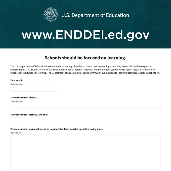 U.S. Department of Education
www.ENDDEI.ed.gov

Schools should be focused on learning.

The U.S. Department of Education is committed to ensuring all students have access to meaningful learning free of divisive ideologies and indoctrination. This submission form is an outlet for students, parents, teachers, and the broader community to report illegal discriminatory practices at institutions of learning. ED will utilize community submissions to identify potential areas for investigation.