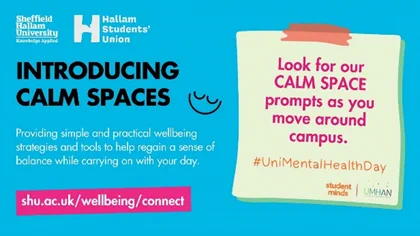Sheffield Hallam University and Hallam Students Union logos and the text: Introducing Calm Spaces. Providing simple and practical wellbeing tools to help regain a sense of balance while carrying on with your day.
www.shu.ac.uk/wellbeing/connect
An image of a post-it-note with the Student Minds and UMHAN logos and the text: Look out for our calm space prompts as you move around campus. #UniMentalHealthDay