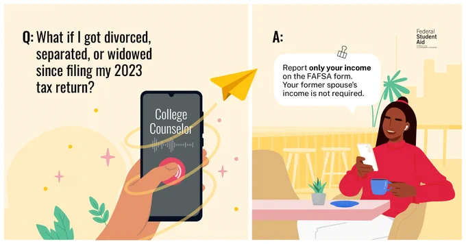 Q: What if I got divorced, separated, or widowed since filing my 2023 tax return? ​
A: Report only your income on the FAFSA form. Your former spouse's income is not required.​
