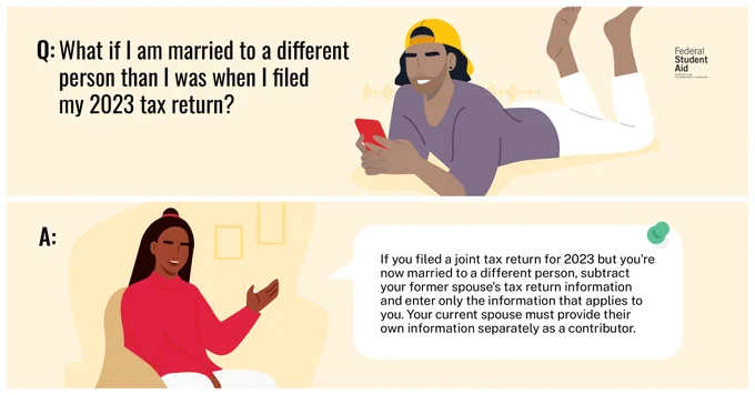 Q: What if I am married to a different person than I was when I filed my 2023 tax return?​
A: If you filed a joint tax return for 2023 but you're now married to a different person, subtract your former spouse's tax return information and enter only the information that applies to you. Your current spouse must provide their own information separately as a contributor.​