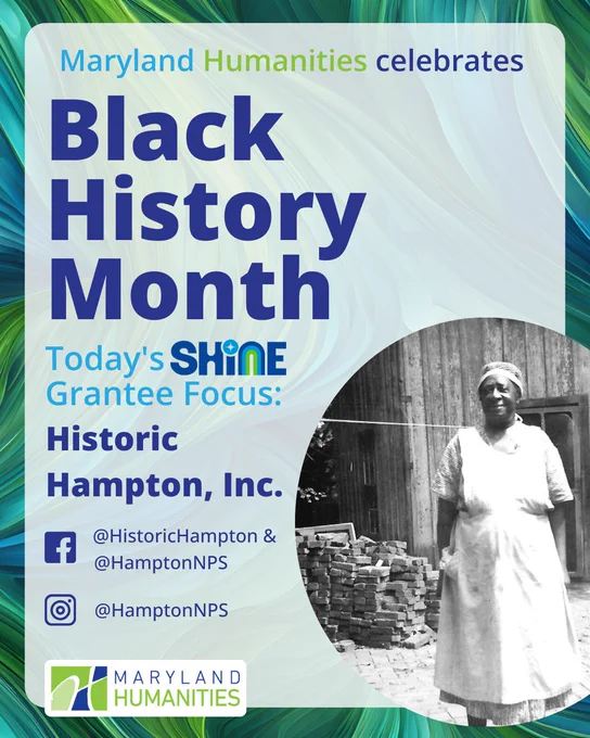 Text says “Maryland Humanities celebrates Black History Month.  Today's SHINE Grantee Focus: Historic Hampton, Inc.” Then “@HistoricHampton” and “@HamptonNPS” next to the Facebook icon and “@HamptonNPS” next to the Instagram icon. In a circular frame, there is a black and white photograph of a Black woman  a long skirt and apron in the kitchen. It looks more like it’s from the 1800s.
