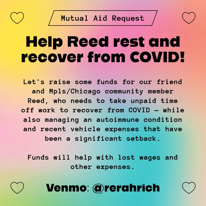 Graphic with a colorful gradient background and black text:

Mutual Aid Request! Help Reed rest and recover from COVID! 

Let's raise some funds for our friend and Mpls/Chicago community member Reed, who needs to take unpaid time off work to recover from COVID — while also managing an autoimmune condition and recent vehicle expenses that have been a significant setback. 

Funds will help with lost wages and other expenses.

Venmo: @rerahrich