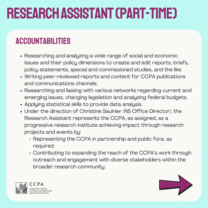 Accountabilities: 
Researching and analyzing a wide range of social and economic issues and their policy dimensions to create and edit reports, briefs, policy statements, special and commissioned studies, and the like.
Writing peer-reviewed reports and content for CCPA publications and communications channels.
Researching and liaising with various networks regarding current and emerging issues, changing legislation and analyzing federal budgets.
Applying statistical skills to provide data analysis. 
Under the direction of Christine Saulnier (NS Office Director), the Research Assistant represents the CCPA, as assigned, as a progressive research institute achieving impact through research projects and events by:
Representing the CCPA in partnership and public fora, as required.
Contributing to expanding the reach of the CCPA’s work through outreach and engagement with diverse stakeholders within the broader research community.
Arrow pointing right