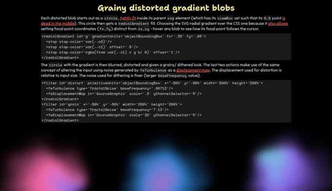 Demo screenshot showing the info section.

Each distorted blob starts out as a circle, tightly fit inside its parent svg element (which has its viewBox set such that its 0,0 point is dead in the middle). This circle then gets a radialGradient fill. Choosing the SVG radial gradient over the CSS one because it also allows setting focal point coordinates (fx,fy) distinct from cx,cy - hover any blob to see how its focal point follows the cursor.

The circle with the gradient is then blurred, distorted and given a grainy/ dithered look. The last two actions make use of the same concept of altering the input using noise generated by feTurbulence as a displacement map. The displacement used for distortion is relative to input size. The noise used for dithering is finer (larger baseFrequency value).