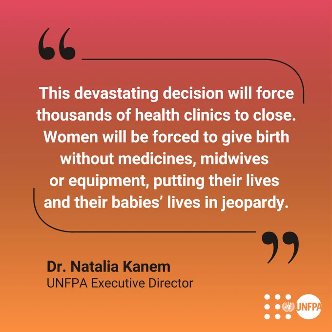 Quote from UNFPA Executive Director Dr. Natalia Kanem: "This devastating decision will force thousands of health clinics to close. Women will be forced to give birth without medicines, midwives  or equipment, putting their lives  and their babies’ lives in jeopardy."