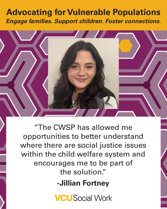 Advocating for Vulnerable Populations.
Engage families. Support children. Foster connections.

"The CWSP has allowed me opportunities to better understand where there are social justice issues within the child welfare system and encourages me to be part of the solution." -Jillian Fortney. Headshot of Fortney. VCU Social Work.
