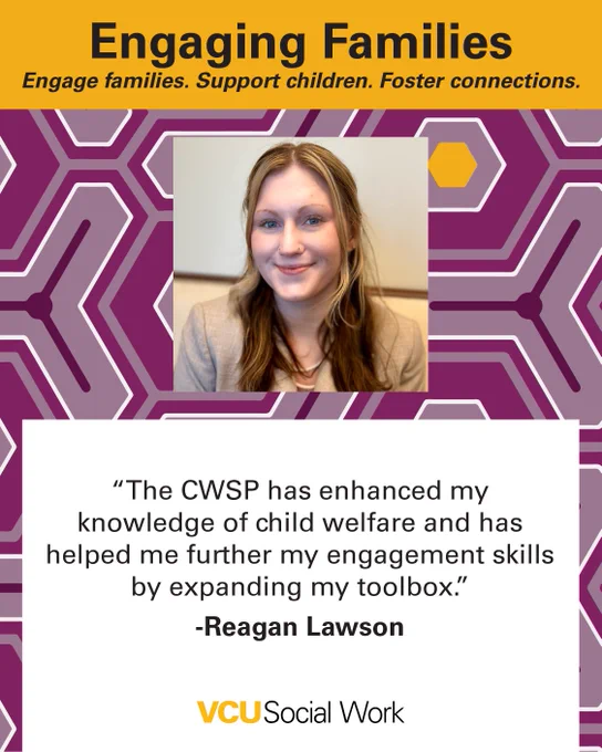 Engaging Families.
Engage families. Support children. Foster connections.

"The CWSP has enhanced my knowledge of child welfare and has helped me further my engagement skills by expanding my toolbox." -Reagan Lawson. Headshot of Lawson. VCU Social Work.
