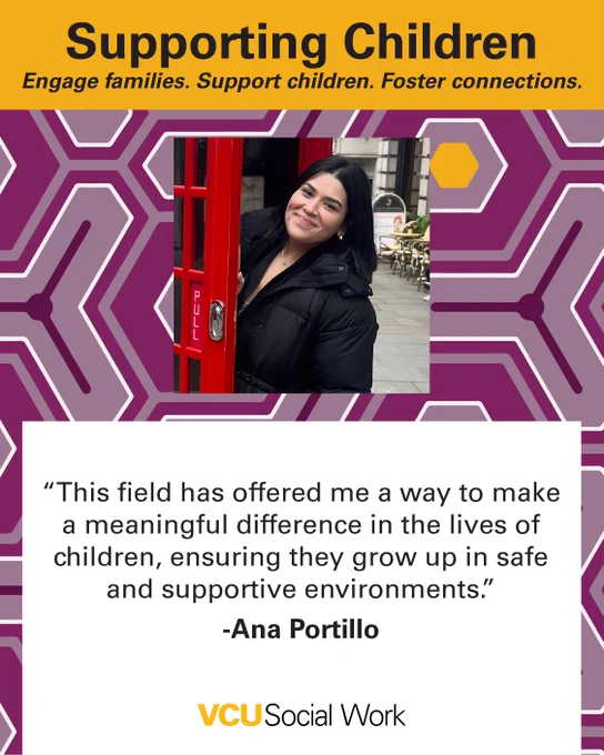  Supporting Children.
Engage families. Support children. Foster connections.

"This field has offered me a way to make a meaningful difference in the lives of children, ensuring they grow up in safe and supportive environments." - Ana Portillo. Headshot of Portillo. VCU Social Work.