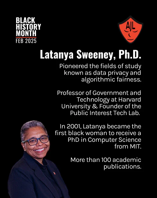 Black background overlayed by white text aligned on the right side of the image reads "Latanya Sweeney, Ph.D. Pioneered the fields of study known as data privacy and algorithmic fairness. Professor of Government and Technology at Harvard University & Founder of the Public Interest Tech Lab. In 2001, Latanya became the first black woman to receive a PhD in Computer Science from MIT. More than 100 academic publications." White text at the top lefthand of the screen reads "Black History Month, Feb 2025." A red AJL shield logo is in the top lefthand corner of the screen. An image of Dr. Sweeney smiling with glasses is positioned in the bottom lefthand side of the screen.