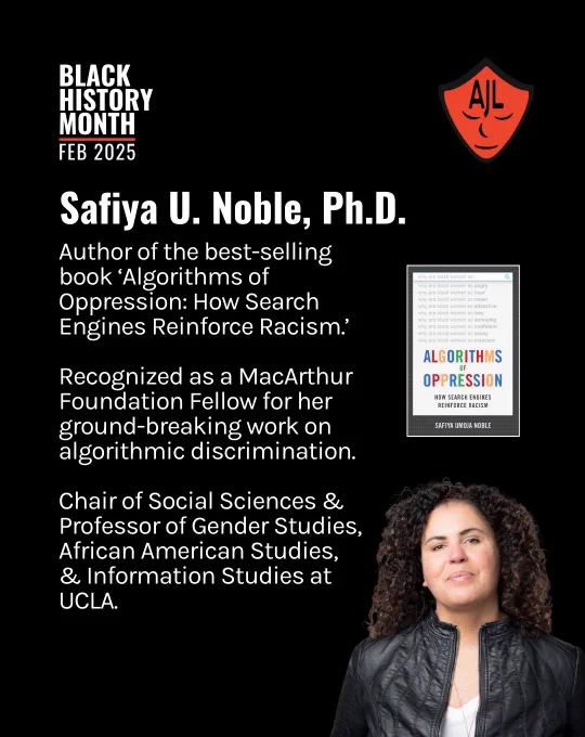 Black background overlayed by white text aligned on the left side of the image reads "Safiya U. Noble, Ph.D. Author of the best-selling book ‘Algorithms of Oppression: How Search Engines Reinforce Racism.’ Recognized as a MacArthur Foundation Fellow for her ground-breaking work on algorithmic discrimination. Chair of Social Sciences & Professor of Gender Studies, African American Studies, & Information Studies at UCLA." White text at the top lefthand of the screen reads "Black History Month, Feb 2025." A red AJL shield logo is in the top lefthand corner of the screen. An image of Dr. Noble looking at the camera with a black jacket is positioned in the bottom righthand side of the screen.