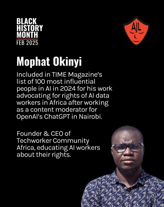 Black background overlayed by white text aligned on the left side of the image reads "Mophat Okinyi. Included in TIME Magazine’s list of 100 most influential people in AI in 2024 for his work advocating for rights of AI data workers in Africa after working as a content moderator for OpenAI’s ChatGPT in Nairobi. Founder & CEO of Techworker Community Africa, educating AI workers about their rights." White text at the top lefthand of the screen reads "Black History Month, Feb 2025." A red AJL shield logo is in the top lefthand corner of the screen. An image of Mophat Okinyi looking at the camera with glasses is positioned in the bottom righthand side of the screen.
