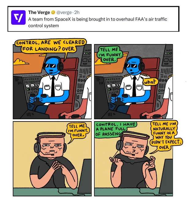 4 panel comic made in response to the news that a team from Space X is overhauling the FAAs air traffic control system.

Panel 1: Pilot sits in cockpit. He has a headset on and is talking into it
Pilot: Control, are we cleared for landing? Over

Panel 2: 
Voice replies: Tell me I’m funny, over
Pilot: what?

Panel 3: Elon Musk is sitting at the control desk.
Musk: Tell me I’m funny, over

Panel 4: Pilot: Control, I have a plane full of passengers
Musk (twiddling his headphone wire) Tell me I’m naturally funny in a way you didn’t expect