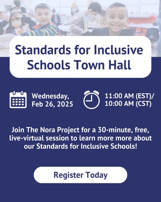 a navy blue poster has a light blue tinted image of students. There is a white rectangle with text that reads 'Standards for Inclusive Schools Town Hall' Below are calendar and clock icons that have text next to them that read 'Wednesday, Feb 26, 2025' and '11:00 am (EST)/10:00 am (CST). Below is text that reads 'Join The Nora Project for a 30-minute, free, live-virtual session to learn more more about our Standards for Inclusive Schools!' At the bottom is a button that says 'Register Today.'