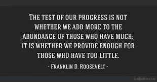 THE TEST OF O UR PROGRESS IS NOT WHETHER WE ADD MORE TO THE ABUNDANCE OF THOSE WHO HAVE MUCH: IT IS WHETHER WE PROVIDE ENOUGH FOR THOSE WHO HAVE TOO LITTLE. - FRANKLIN D. ROOSEVELT - 