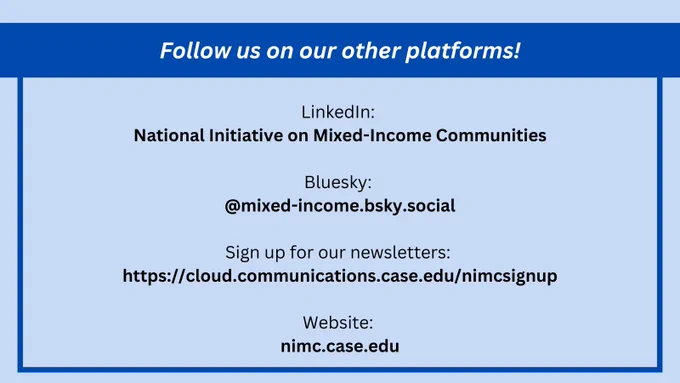 A graphic with the text: "Follow us on our other platforms!

LinkedIn: National Initiative on Mixed-Income Communities

Bluesky: @mixed-income.bsky.social

Sign up for our newsletters: https://cloud.communications.case.edu/nimcsignup

Website: nimc.case.edu"
