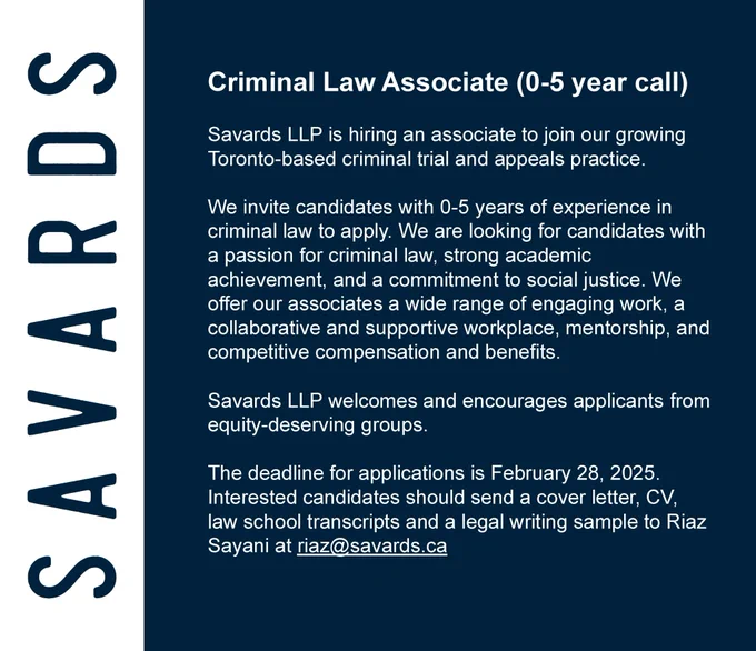 Criminal Law Associate (0-5 year call)
Savards LLP is hiring an associate to join our growing Toronto-based criminal trial and appeals practice.We invite candidates with 0-5 years of experience in criminal law to apply. We are looking for candidates with a passion for criminal law, strong academic achievement, and a commitment to social justice. We offer our associates a wide range of engaging work, a collaborative and supportive workplace, mentorship, and competitive compensation and benefits.
Savards LLP welcomes and encourages applicants from equity-deserving groups.The deadline for applications is February 28, 2025. Interested candidates should send a cover letter, CV, law school transcripts and a legal writing sample to Riaz Sayani atriaz@savards.ca