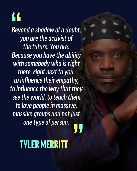 
Tyler Merritt is posing with a quote that reads “Beyond a shadow of a doubt, you are the activist of the future. You are. Because you have the ability with somebody who is right there, right next to you, to influence their empathy, to influence the way that they see the world, to teach them to love people in massive, massive groups and not just one type of person.”