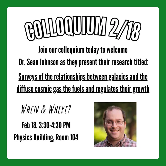 A flier for the colloquium on February 18, 2025. A caption at the top says, "Colloquium 2/18". Text below says, "Join our colloquium today to welcome Dr. Sean Johnson as they present their research titled:". Underlined text below says, "Surveys of the relationships between galaxies and the diffuse cosmic gas that fuels and regulates their growth". Text in the bottom left corner says, "When & Where?", with follow-up text below that says, "Feb 18, 3:30-4:30 PM. Physics Building, Room 104". A picture of Dr. Sean Johnson is in the bottom right corner.
