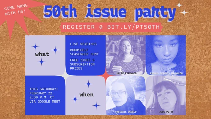 50th issue party, featuring readings from Halee Kirkwood, Exodus Oktavia Brownlow, Abigail Oswald, and Jude Potts. Also featuring a bookshelf scavenger hunt and prizes. This Saturday, February 22, at 2:30 p.m. CT via Google Meet.