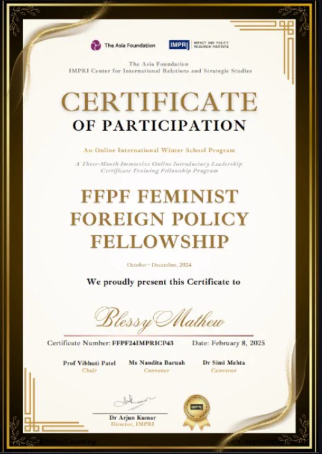 The certificate features a formal design with a gold and black decorative border on a cream background. At the top are logos for "The Asia Foundation" and "IMPRI" (Impact and Policy Research Institute), indicating the organizations involved. The text reads "The Asia Foundation IMPRI Center for International Relations and Strategic Studies."
, 
, The main heading states "CERTIFICATE OF PARTICIPATION." It is part of "An Online International Winter School Program," described as "A Three-Month Immersive Online Introductory Leadership Certificate Training Fellowship Program."
, 
, Awarded for the "FFPF FEMINIST FOREIGN POLICY FELLOWSHIP," held from October to December 2024, the recipient is "Blessy Mathew."
, 
, The certificate number is "FFPF24IMPRICP43," dated "February 8, 2025," and signed by Prof Vibhuti Patel, Ms Nandita Baruah, Dr Simi Mehta, and Dr Arjun Kumar, Director of IMPRI. The design is professional and suitable for academic achievement., In list