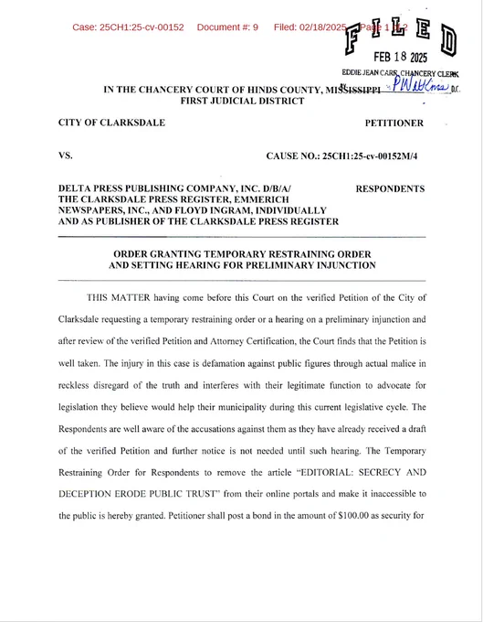 Court order from Hinds County, Mississippi: THIS MATTER having come before this Court on the verified Petition of the City of Clarksdale requesting a temporary restraining order or a hearing on a preliminary injunction and
after review of the verified Petition and Attorney Certification, the Court finds that the Petition is well taken. The injury in this case is defamation against public figures through actual malice in reckless disregard of the truth and interferes with their legitimate function to advocate for legislation they believe would help their municipality during this current legislative cycle. The Respondents are well aware of the accusations against them as they have already received a draft of the verified Petition and further notice is not needed until such hearing. The Temporary Restraining Order for Respondents to remove the article "EDITORIAL: SECRECY AND DECEPTION ERODE PUBLIC TRUST" from their online portals and make it inaccessible to the public is hereby granted. 