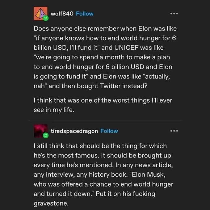 wolf840:
Does anyone else remember when Elon was like "if anyone knows how to end world hunger for 6 billion USD, I'll fund it" and UNICEF was like "we're going to spend a month to make a plan to end world hunger for 6 billion USD and Elon is going to fund it" and Elon was like "actually, nah" and then bought Twitter instead?

I think that was one of the worst things I'll ever see in my life.


tiredspacedragon:
I still think that should be the thing for which he's the most famous. It should be brought up every time he's mentioned. In any news article, any interview, any history book. "Elon Musk, who was offered a chance to end world hunger and turned it down." Put it on his fucking gravestone.