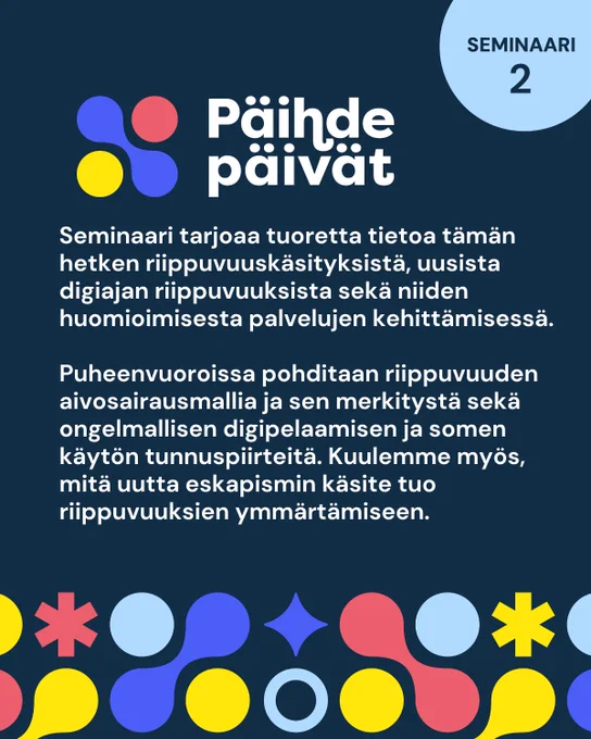  Päihdepäivät seminaari 2. Seminaari tarjoaa tuoretta tietoa tämän hetken riippuvuuskäsityksistä, uusista digiajan riippuvuuksista sekä niiden huomioimisesta palvelujen kehittämisessä. Puheenvuoroissa pohditaan riippuvuuden aivosairausmallia ja sen merkitystä sekä ongelmallisen digipelaamisen ja somen käytön tunnuspiirteitä. Kuulemme myös, mitä uutta eskapismin käsite tuo riippuvuuksien ymmärtämiseen.
 
