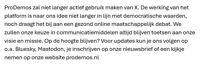 ProDemos zal niet langer actief gebruik maken van X. De werking van het platform is naar ons idee niet langer in lijn met democratische waarden, noch draagt het bij aan een gezond online maatschappelijk debat. We zullen onze keuze in communicatiemiddelen altijd blijven toetsen aan onze visie en missie. Op de hoogte blijven? Voor updates kun je ons volgen op o.a. Bluesky, Mastodon, je inschrijven op onze nieuwsbrief of een kijkje nemen op onze website prodemos.nl.  