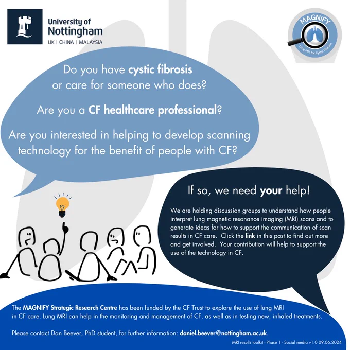 Do you have cystic fibrosis or care for someone who does?
Are you a CF healthcare professional?

Are you interested in helping develop scanning technology for the benefit of people with CF?

If so, we need your help!

We are holding discussion groups to understand how people interpret lung magnetic resonance imaging (MRI) scans & to generate ideas for how to support the communication of scan results in CF care.  Click the link in this post to find out more and get involved.  Your contribution will help to support the use of the technology in CF.

The MAGNIFY Strategic Research Centre has been funded by the CF Trust to explore the use of lung MRI in CF care.  Lung MRI can help in the monitoring and management of CF, as well as in testing new inhaled treatments.

Please contact Dan Beever, PhD student, for further information: daniel.beever@nottingham.ac.uk.