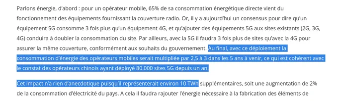 Parlons énergie, d’abord : pour un opérateur mobile, 65% de sa consommation énergétique directe vient du fonctionnement des équipements fournissant la couverture radio. Or, il y a aujourd’hui un consensus pour dire qu’un équipement 5G consomme 3 fois plus qu’un équipement 4G, et qu’ajouter des équipements 5G aux sites existants (2G, 3G, 4G) conduira à doubler la consommation du site. Par ailleurs, avec la 5G il faudra 3 fois plus de sites qu’avec la 4G pour assurer la même couverture, conformément aux souhaits du gouvernement. Au final, avec ce déploiement la consommation d’énergie des opérateurs mobiles serait multipliée par 2,5 à 3 dans les 5 ans à venir, ce qui est cohérent avec le constat des opérateurs chinois ayant déployé 80.000 sites 5G depuis un an.

Cet impact n’a rien d’anecdotique puisqu’il représenterait environ 10 TWh supplémentaires