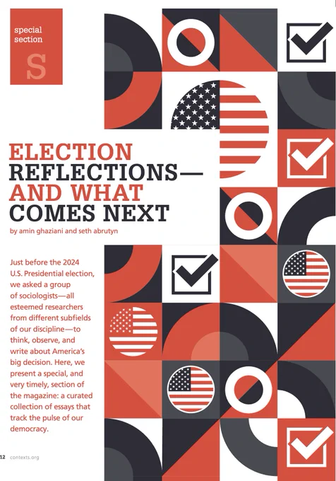 The front page of Contexts magazine's Winter 2025 Special Section: Election Reflections--And What Comes Next, by Amin Ghaziani and Seth Abrutyn. The image is black, white, and red, with images of flags, check marks, and circles, and the text reads: Just before the 2024 U.S. Presidential election, we asked a group of sociologists--all esteemed researchers from different subfields of our discipline--to think, observe, and write about America's big decision. Here, we present a special, and very timely, section of the magazine: a curated collection of essays that track the pulse of our democracy.
The front page of Contexts magazine's Winter 2025 Special Section: Election Reflections--And What Comes Next, by Amin Ghaziani and Seth Abrutyn. The image is black, white, and red, with images of flags, check marks, and circles, and the text begins: Just before the 2024 U.S. Presidential election, we asked a group of sociologists--all esteemed researchers from different subfields...