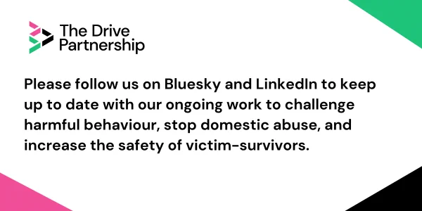 Please follow us on Bluesky and LinkedIn to keep up to date with our ongoing work to challenge harmful behaviour, stop domestic abuse, and increase the safety of victim-survivors 