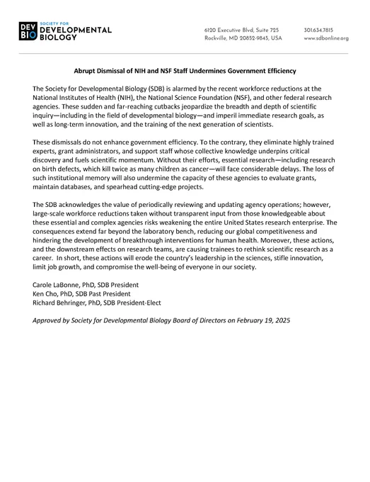 The Society for Developmental Biology (SDB) is alarmed by the recent workforce reductions at the National Institutes of Health (NIH), the National Science Foundation (NSF), and other federal research agencies. These sudden and far-reaching cutbacks jeopardize the breadth and depth of scientific inquiry—including in the field of developmental biology—and imperil immediate research goals, as well as long-term innovation, and the training of the next generation of scientists.
These dismissals do not enhance government efficiency. To the contrary, they eliminate highly trained experts, grant administrators, and support staff whose collective knowledge underpins critical discovery and fuels scientific momentum. Without their efforts, essential research— including research on birth defects, which kill twice as many children as cancer—will face considerable delays. The loss of such institutional memory will also undermine the capacity of these agencies to evaluate grants, maintain databases,