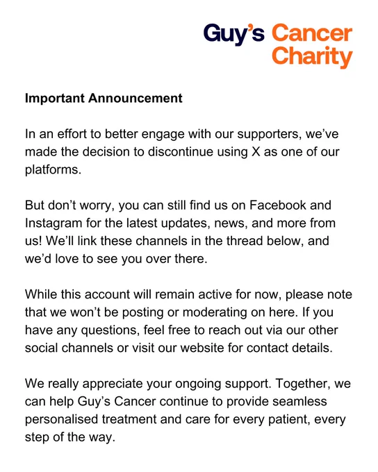 A Guy’s Cancer Charity statement that says: Important Announcement 

In an effort to better engage with our supporters, we’ve made the decision to discontinue using X as one of our platforms.

But don’t worry, you can still find us on Facebook and Instagram for the latest updates, news, and more from us! We’ll link these channels in the thread below, and we’d love to see you over there. 

While this account will remain active for now, please note that we won’t be posting or moderating on here. If you have any questions, feel free to reach out via our other social channels or visit our website for contact details. 

We really appreciate your ongoing support. Together, we can help Guy’s Cancer continue to provide seamless personalised treatment and care for every patient, every step of the way. 
