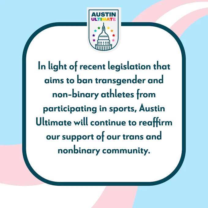 Text on a pink, white, and blue striped background "In light of recent legislation that aims to ban transgender and non-binary athletes from participating in sports, Austin Ultimate will continue to reaffirm our support of our trans and nonbinary community."