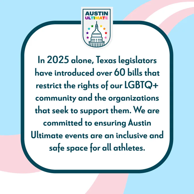 Text on pink, white, and blue striped background "In 2025 alone, Texas legislators have introduced over 60 bills that restrict the rights of our LGBTQ  community and the organizations that seek to support them. We are committed to ensuring Austin Ultimate events are an inclusive and safe space for all athletes."