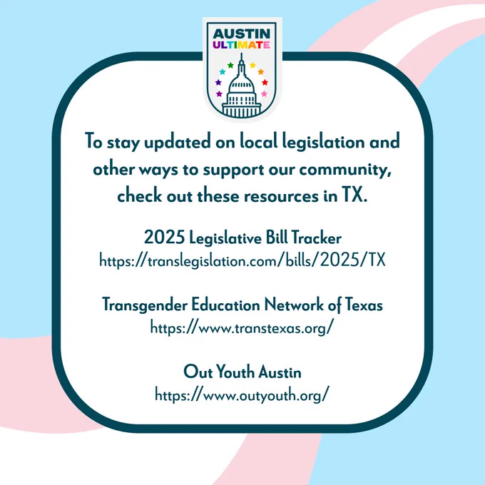 Text on pink, white, and blue striped background, "To stay updated on local legislation and other ways to support our community, check out these resources in TX." And a list of 3 links to the 2025 Legislative Bill Tracker, Transgender Education Network of Texas, and Out Youth Austin. All 3 links are also in AU's bio