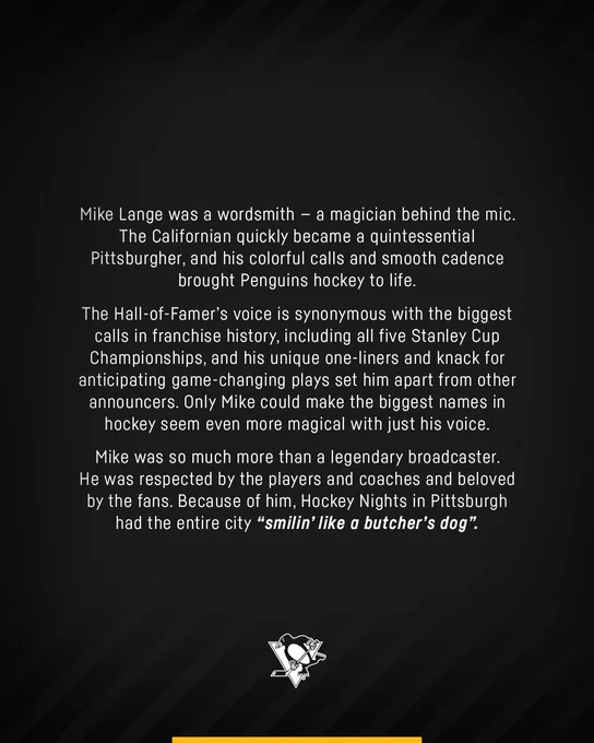 Graphic with text that reads: 
Mike Lange was a wordsmith— a magician behind the mic. The Californian quickly became a quintessential Pittsburgher, and his colorful calls and smooth cadence brought Penguins hockey to life. 
 
The Hall-of-Famer’s voice is synonymous with the biggest calls in franchise history, including all five Stanley Cup Championships, and his unique one-liners and knack for anticipating game-changing plays set him apart from other announcers. Only Mike could make the biggest names in hockey seem even more magical with just his voice. 
 
Mike was so much more than a legendary broadcaster. He was respected by the players and coaches and beloved by the fans. Because of him, Hockey Nights in Pittsburgh had the entire city “smilin’ like a butcher’s dog”. 