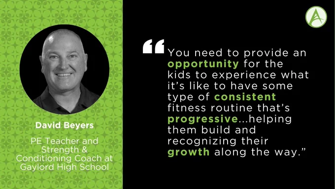 "You need to provide an opportunity for the kids to experience what it’s like to have some type of consistent fitness routine that’s progressive...helping them build and recognizing their growth along the way,” says David Beyers, PE Teacher and Strength & Conditioning coach at Gaylord High School in Gaylord, MI.