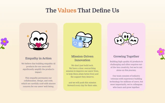 The Values That Define Us

Empathy in Action

We believe that building empathic AI products for our users will significantly amplify the product's impact.

This empathy permeates our collaboration, design, and code, which we carefully craft with sincere concern for our users' well-being.

Mission-Driven Innovation

We don't just build tech.

We have a clear, overarching mission to improve our users' lives, to help them attain better lives and the support they deserve, and we will push this mission forward every day for their sake.

Growing Together

Building high-quality AI products is challenging and often requires out-of-the-box creativity, but we're not alone on this journey.

Our team consists of industry veterans with experience building technology for millions of users, but most importantly, we're colleagues who learn and grow together.