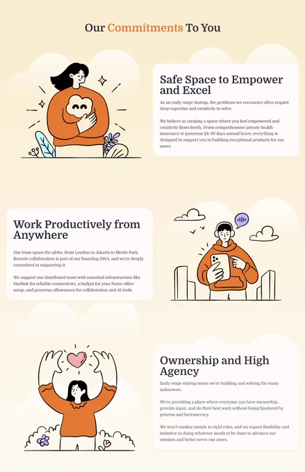 Safe Space to Empower and Excel

As an early-stage startup, the problems we encounter often require deep expertise and creativity to solve.

We believe in creating a space where you feel empowered and creativity flows freely. From comprehensive private health insurance to generous 24-30 days annual leave, everything is designed to support you in building exceptional products for our users.

Work Productively from Anywhere

Our team spans the globe, from London to Jakarta to Menlo Park. Remote collaboration is part of our founding DNA, and we're deeply committed to supporting it.

We support our distributed team with essential infrastructure like Starlink for reliable connectivity, a budget for your home office setup, and generous allowances for collaboration and AI tools.

Ownership and High Agency

Early-stage startup mean we're building and solving for many unknowns.

We're providing a place where everyone can have ownership, provide input, and do their best work.