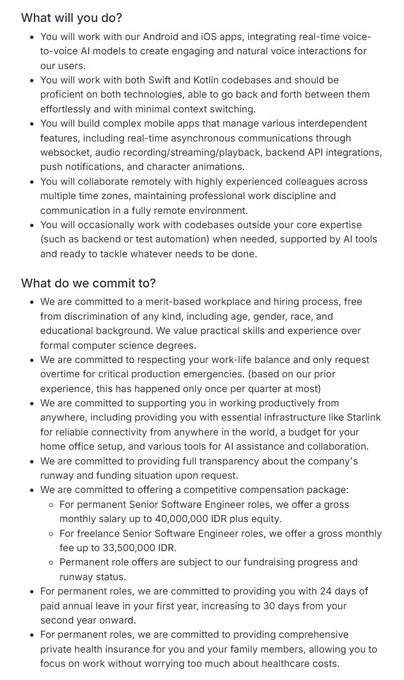 What will you do?
You will work with our Android and iOS apps, integrating real-time voice-to-voice AI models to create engaging and natural voice interactions for our users.

You will work with both Swift and Kotlin codebases and should be proficient on both technologies, able to go back and forth between them effortlessly and with minimal context switching.

You will build complex mobile apps that manage various interdependent features, including real-time asynchronous communications through websocket, audio recording/streaming/playback, backend API integrations, push notifications, and character animations.

You will collaborate remotely with highly experienced colleagues across multiple time zones, maintaining professional work discipline and communication in a fully remote environment.

You will occasionally work with codebases outside your core expertise (such as backend or test automation) when needed, supported by AI tools and ready to tackle whatever needs to be done.