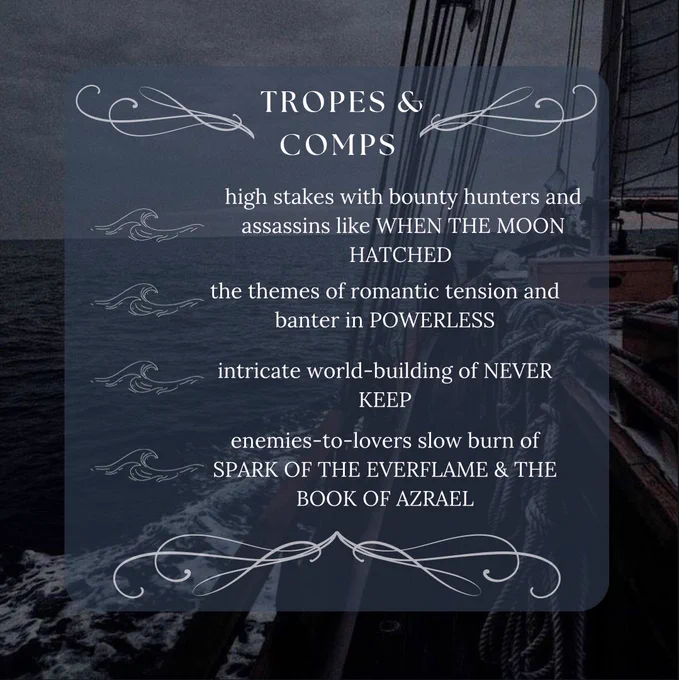 background: side view of the ocean from a ship 

words: tropes and comps: 

high stakes with bounty hunters and assassins like WHEN THE MOON HATCHED
the themes of romantic tension and banter in POWERLESS
intricate world-building of NEVER KEEP
enemies-to-lovers slow burn of
SPARK OF THE EVERFLAME & THE BOOK OF AZRAEL