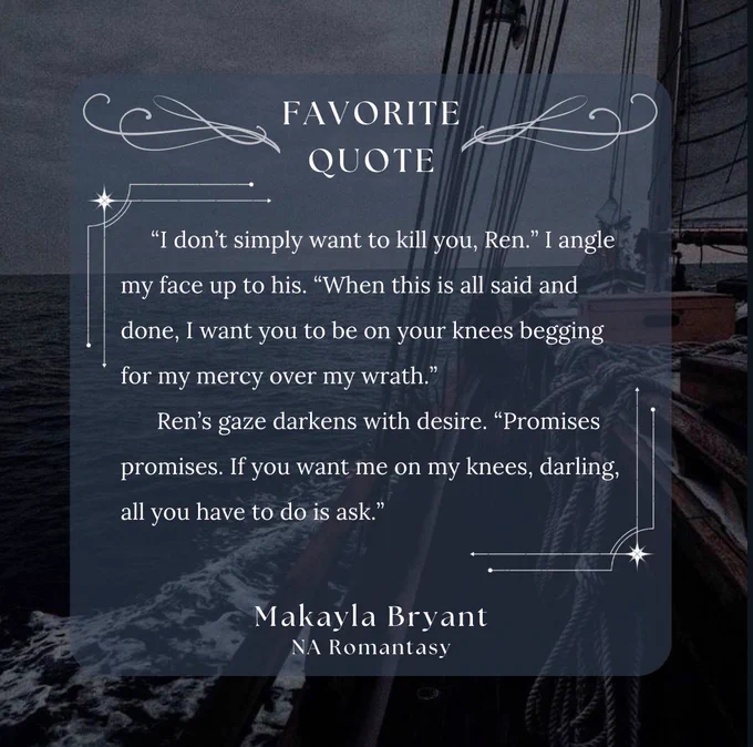background: side view of the ocean from a ship 

words: Favorite quote: "I don't simply want to kill you, Ren." I angle my face up to his. "When this is all said and done, I want you to be on your knees begging for my mercy over my wrath."
Ren's gaze darkens with desire. "Promises promises. If you want me on my knees, darling, all you have to do is ask."