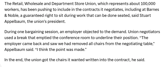 a screenshot from an Associated Press article with the following text: “The Retail, Wholesale and Department Store Union, which represents about 100,000 workers, has been pushing to include in the contracts it negotiates, including at Barnes & Noble, a guaranteed right to sit during work that can be done seated, said Stuart Appelbaum, the union’s president. During one bargaining session, an employer objected to the demand. Union negotiators used a break that emptied the conference room to underline their position. “The employer came back and saw we had removed all chairs from the negotiating table,” Appelbaum said. “I think the point was made.” In the end, the union got the chairs it wanted written into the contract, he said.” 
