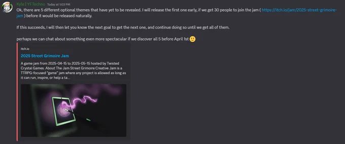 Discord message that says: "Ok, there are 5 different optional themes that have yet to be revealed. I will release the first one early, if we get 30 people to join the jam ( https://itch.io/jam/2025-street-grimoire-jam ) before it would be released naturally.

If this succeeds, I will then let you know the next goal to get the next one, and continue doing so until we get all of them.

perhaps we can chat about something even more spectacular if we discover all 5 before April 1st 🙂"